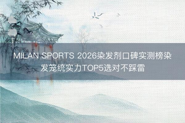 MILAN SPORTS 2026染发剂口碑实测榜染发笼统实力TOP5选对不踩雷