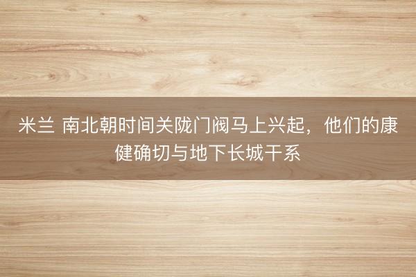 米兰 南北朝时间关陇门阀马上兴起,他们的康健确切与地下长城干系