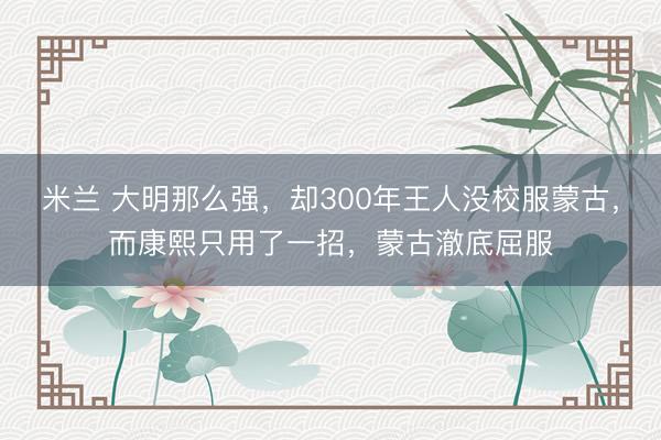 米兰 大明那么强，却300年王人没校服蒙古，而康熙只用了一招，蒙古澈底屈服
