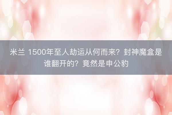 米兰 1500年至人劫运从何而来?封神魔盒是谁翻开的?竟然是申公豹