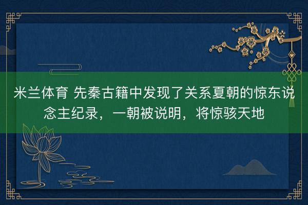 米兰体育 先秦古籍中发现了关系夏朝的惊东说念主纪录,一朝被说明,将惊骇天地