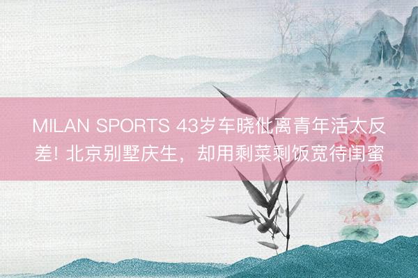MILAN SPORTS 43岁车晓仳离青年活太反差! 北京别墅庆生,却用剩菜剩饭宽待闺蜜