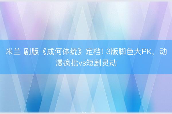 米兰 剧版《成何体统》定档! 3版脚色大PK，动漫疯批vs短剧灵动