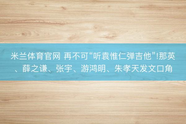 米兰体育官网 再不可“听袁惟仁弹吉他”!那英、薛之谦、张宇、游鸿明、朱孝天发文口角