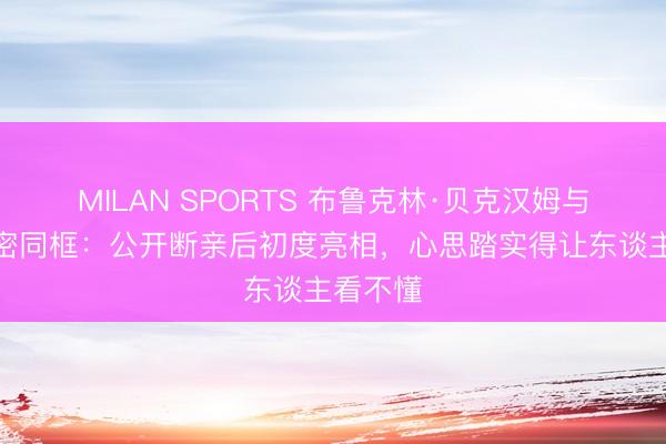MILAN SPORTS 布鲁克林·贝克汉姆与爱妻甜密同框：公开断亲后初度亮相，心思踏实得让东谈主看不懂