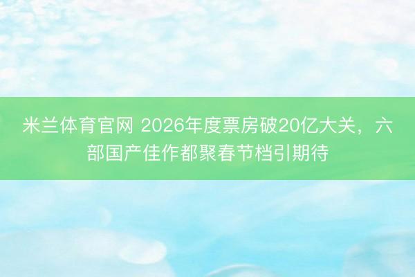 米兰体育官网 2026年度票房破20亿大关,六部国产佳作都聚春节档引期待