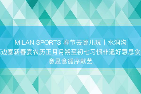 MILAN SPORTS 春节去哪儿玩丨水洞沟景区启幕边塞新春宴农历正月月朔至初七习惯非遗好意思食循序献艺