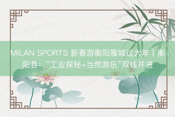MILAN SPORTS 新春游衡阳雁城过大年丨衡阳县：“工业探秘+当然游乐”双线并进