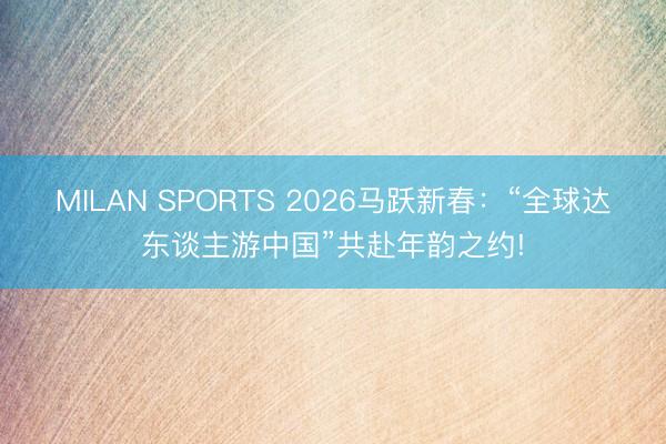 MILAN SPORTS 2026马跃新春:“全球达东谈主游中国”共赴年韵之约!