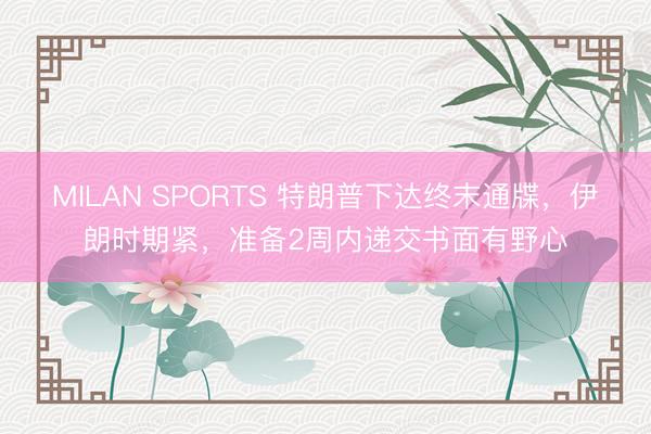 MILAN SPORTS 特朗普下达终末通牒，伊朗时期紧，准备2周内递交书面有野心