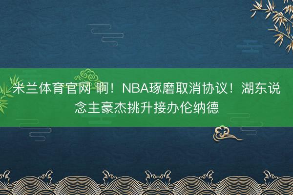 米兰体育官网 啊！NBA琢磨取消协议！湖东说念主豪杰挑升接办伦纳德
