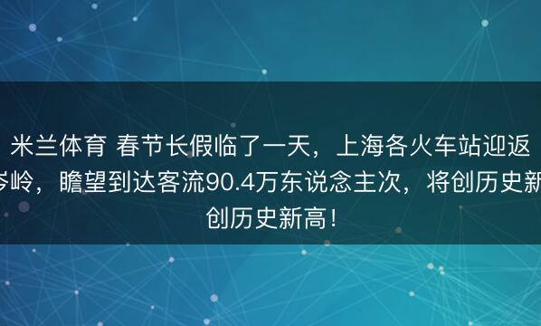米兰体育 春节长假临了一天，上海各火车站迎返程岑岭，瞻望到达客流90.4万东说念主次，将创历史新高！