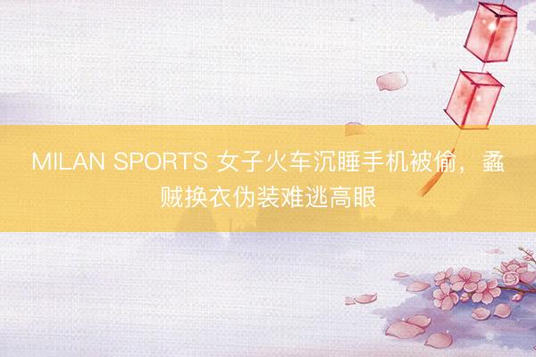 MILAN SPORTS 女子火车沉睡手机被偷,蟊贼换衣伪装难逃高眼