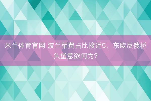 米兰体育官网 波兰军费占比接近5,东欧反俄桥头堡意欲何为?