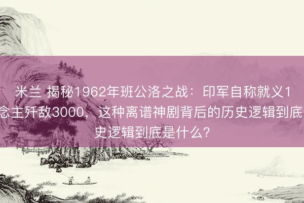 米兰 揭秘1962年班公洛之战：印军自称就义114东说念主歼敌3000，这种离谱神剧背后的历史逻辑到底是什么？