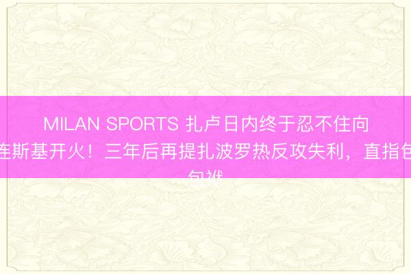 MILAN SPORTS 扎卢日内终于忍不住向泽连斯基开火!三年后再提扎波罗热反攻失利,直指包袱