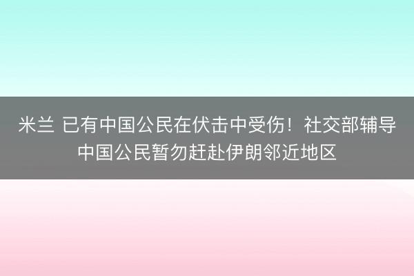 米兰 已有中国公民在伏击中受伤!社交部辅导中国公民暂勿赶赴伊朗邻近地区