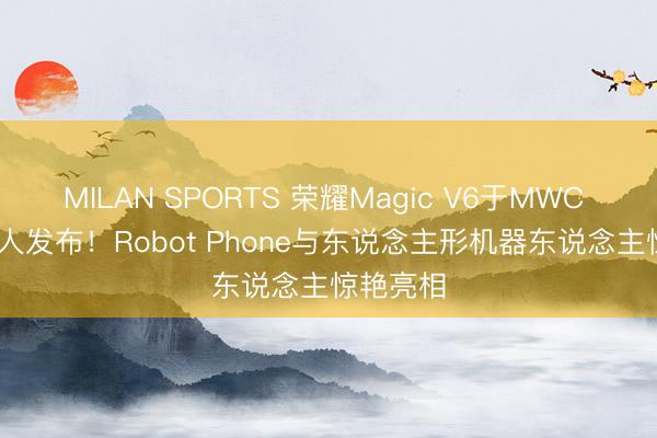 MILAN SPORTS 荣耀Magic V6于MWC 2026众人发布！Robot Phone与东说念主形机器东说念主惊艳亮相