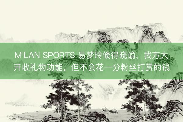 MILAN SPORTS 易梦玲倏得晓谕,我方大开收礼物功能,但不会花一分粉丝打赏的钱