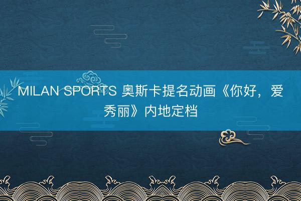 MILAN SPORTS 奥斯卡提名动画《你好,爱秀丽》内地定档