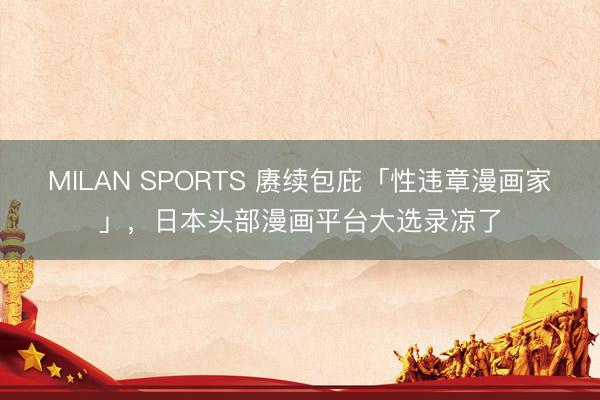 MILAN SPORTS 赓续包庇「性违章漫画家」,日本头部漫画平台大选录凉了