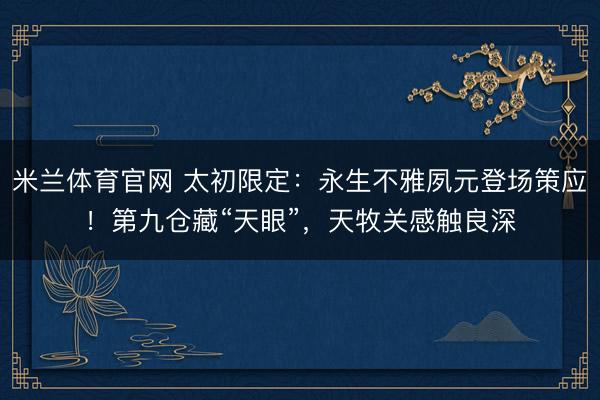 米兰体育官网 太初限定:永生不雅夙元登场策应!第九仓藏“天眼”,天牧关感触良深
