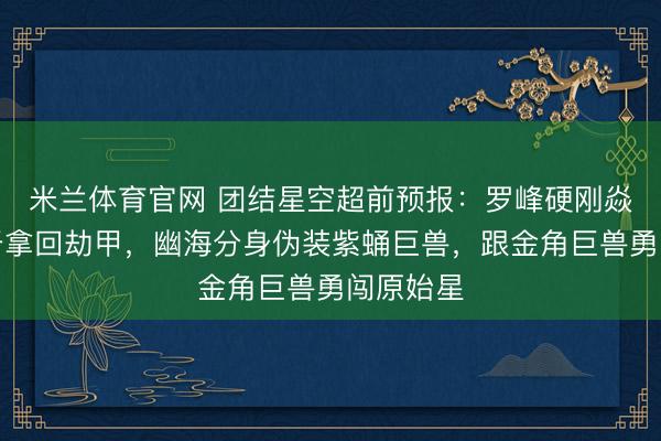 米兰体育官网 团结星空超前预报：罗峰硬刚焱帝，终于拿回劫甲，幽海分身伪装紫蛹巨兽，跟金角巨兽勇闯原始星