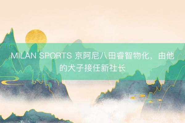MILAN SPORTS 京阿尼八田睿智物化,由他的犬子接任新社长