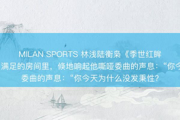 MILAN SPORTS 林浅陆衡枭《季世红眸我怀了丧尸王的崽》满足的房间里，倏地响起他嘶哑委曲的声息：“你今天为什么没发秉性？