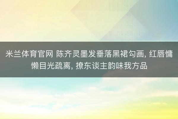 米兰体育官网 陈齐灵墨发垂落黑裙勾画， 红唇慵懒目光疏离， 撩东谈主韵味我方品