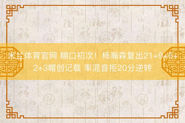 米兰体育官网 糊口初次！杨瀚森复出21+9+6+2+3帽创记载 率混音拒20分逆转