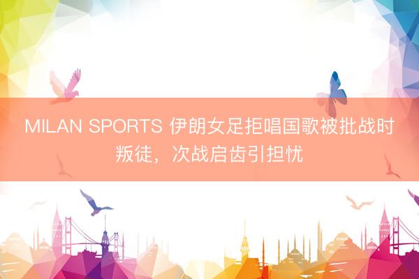 MILAN SPORTS 伊朗女足拒唱国歌被批战时叛徒，次战启齿引担忧