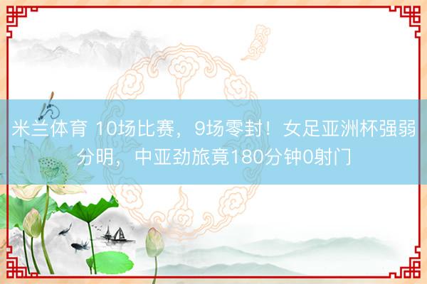 米兰体育 10场比赛，9场零封！女足亚洲杯强弱分明，中亚劲旅竟180分钟0射门