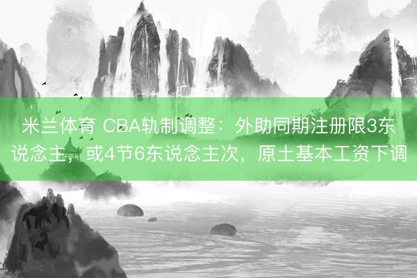 米兰体育 CBA轨制调整：外助同期注册限3东说念主，或4节6东说念主次，原土基本工资下调