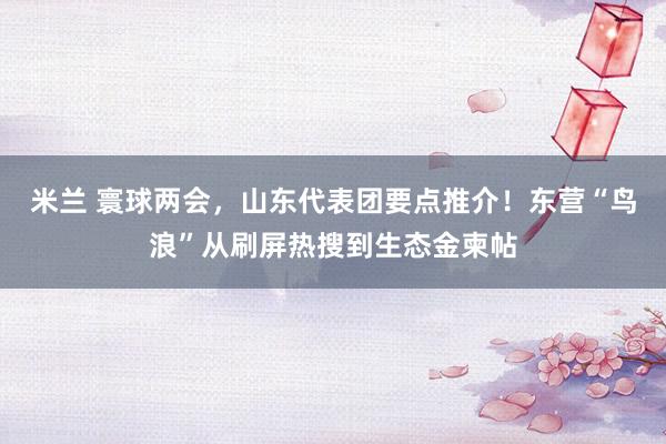 米兰 寰球两会，山东代表团要点推介！东营“鸟浪”从刷屏热搜到生态金柬帖