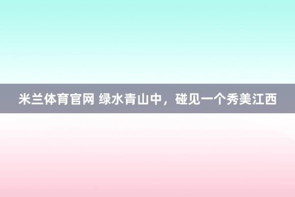米兰体育官网 绿水青山中，碰见一个秀美江西
