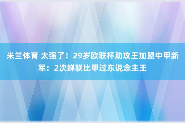 米兰体育 太强了!29岁欧联杯助攻王加盟中甲新军:2次蝉联比甲过东说念主王