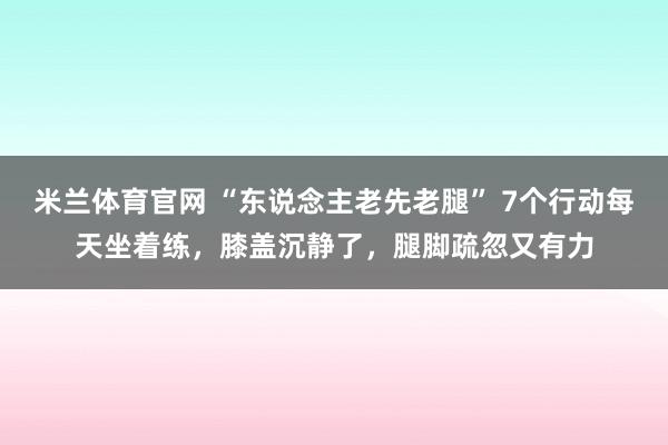 米兰体育官网 “东说念主老先老腿” 7个行动每天坐着练，膝盖沉静了，腿脚疏忽又有力