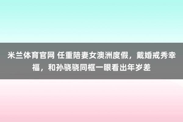 米兰体育官网 任重陪妻女澳洲度假，戴婚戒秀幸福，和孙骁骁同框一眼看出年岁差