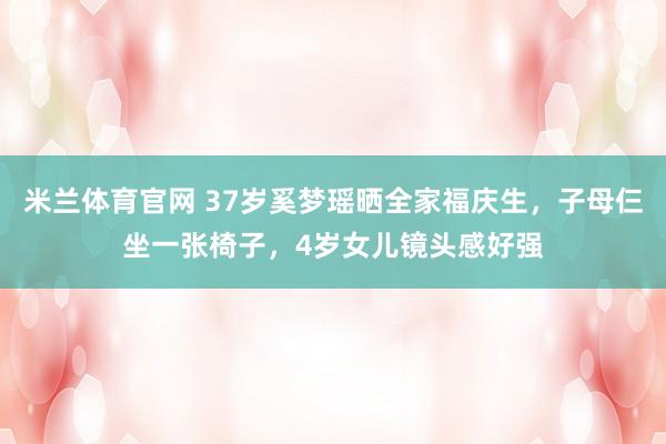 米兰体育官网 37岁奚梦瑶晒全家福庆生，子母仨坐一张椅子，4岁女儿镜头感好强