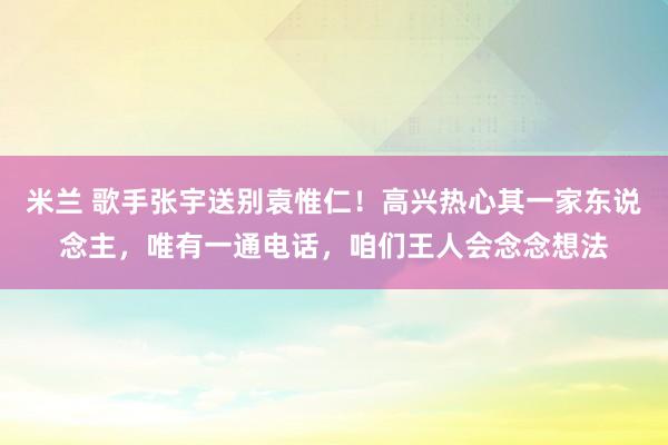 米兰 歌手张宇送别袁惟仁!高兴热心其一家东说念主,唯有一通电话,咱们王人会念念想法