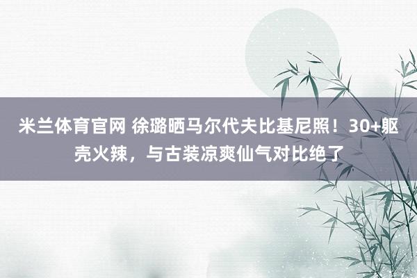 米兰体育官网 徐璐晒马尔代夫比基尼照！30+躯壳火辣，与古装凉爽仙气对比绝了