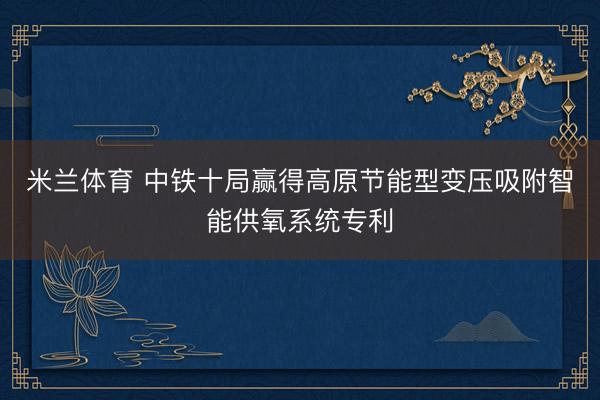 米兰体育 中铁十局赢得高原节能型变压吸附智能供氧系统专利