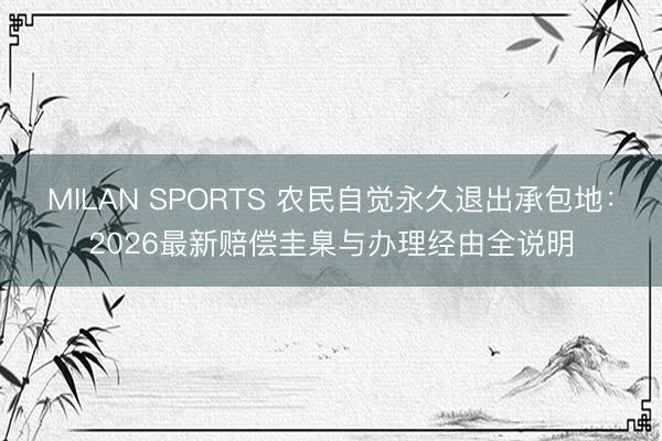 MILAN SPORTS 农民自觉永久退出承包地：2026最新赔偿圭臬与办理经由全说明