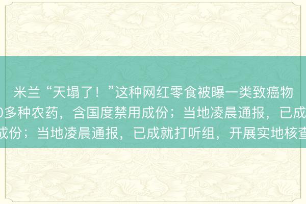 米兰 “天塌了!”这种网红零食被曝一类致癌物“镉”严重超标,测出20多种农药,含国度禁用成份;当地凌晨通报,已成就打听组,开展实地核查