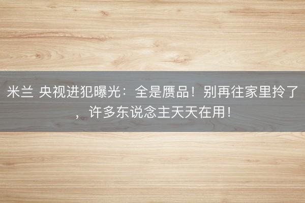 米兰 央视进犯曝光:全是赝品!别再往家里拎了,许多东说念主天天在用!