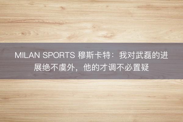 MILAN SPORTS 穆斯卡特:我对武磊的进展绝不虞外,他的才调不必置疑