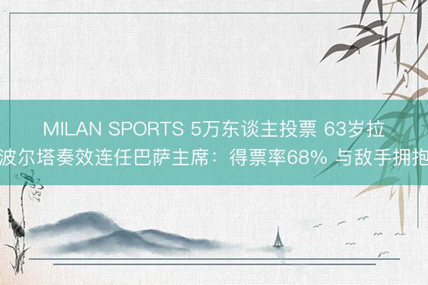 MILAN SPORTS 5万东谈主投票 63岁拉波尔塔奏效连任巴萨主席:得票率68% 与敌手拥抱