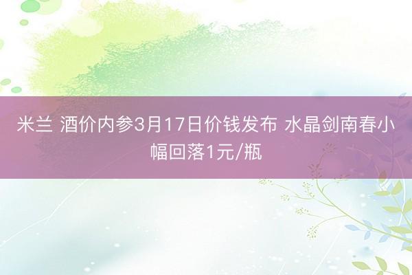 米兰 酒价内参3月17日价钱发布 水晶剑南春小幅回落1元/瓶