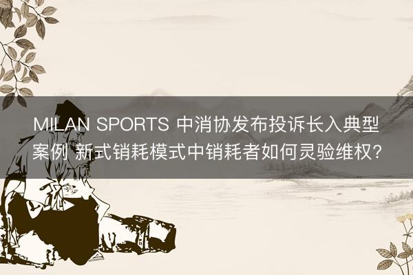 MILAN SPORTS 中消协发布投诉长入典型案例 新式销耗模式中销耗者如何灵验维权?